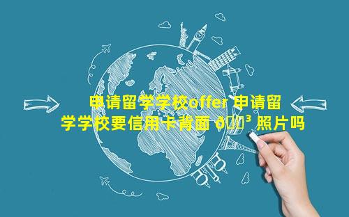 申请留学学校offer 申请留学学校要信用卡背面 🐳 照片吗